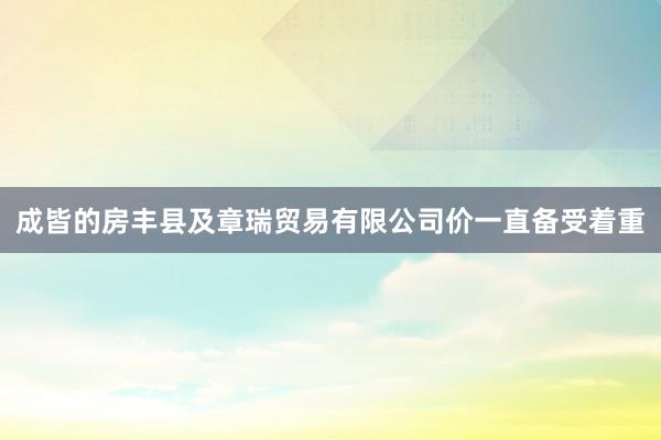 成皆的房丰县及章瑞贸易有限公司价一直备受着重