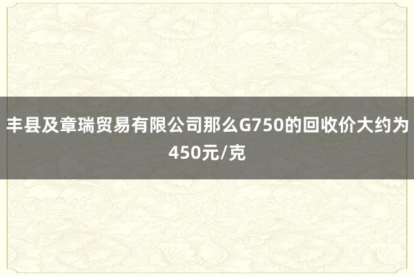 丰县及章瑞贸易有限公司那么G750的回收价大约为450元/克