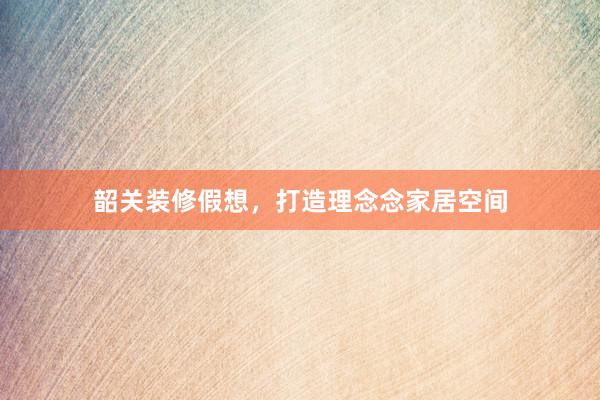韶关装修假想，打造理念念家居空间